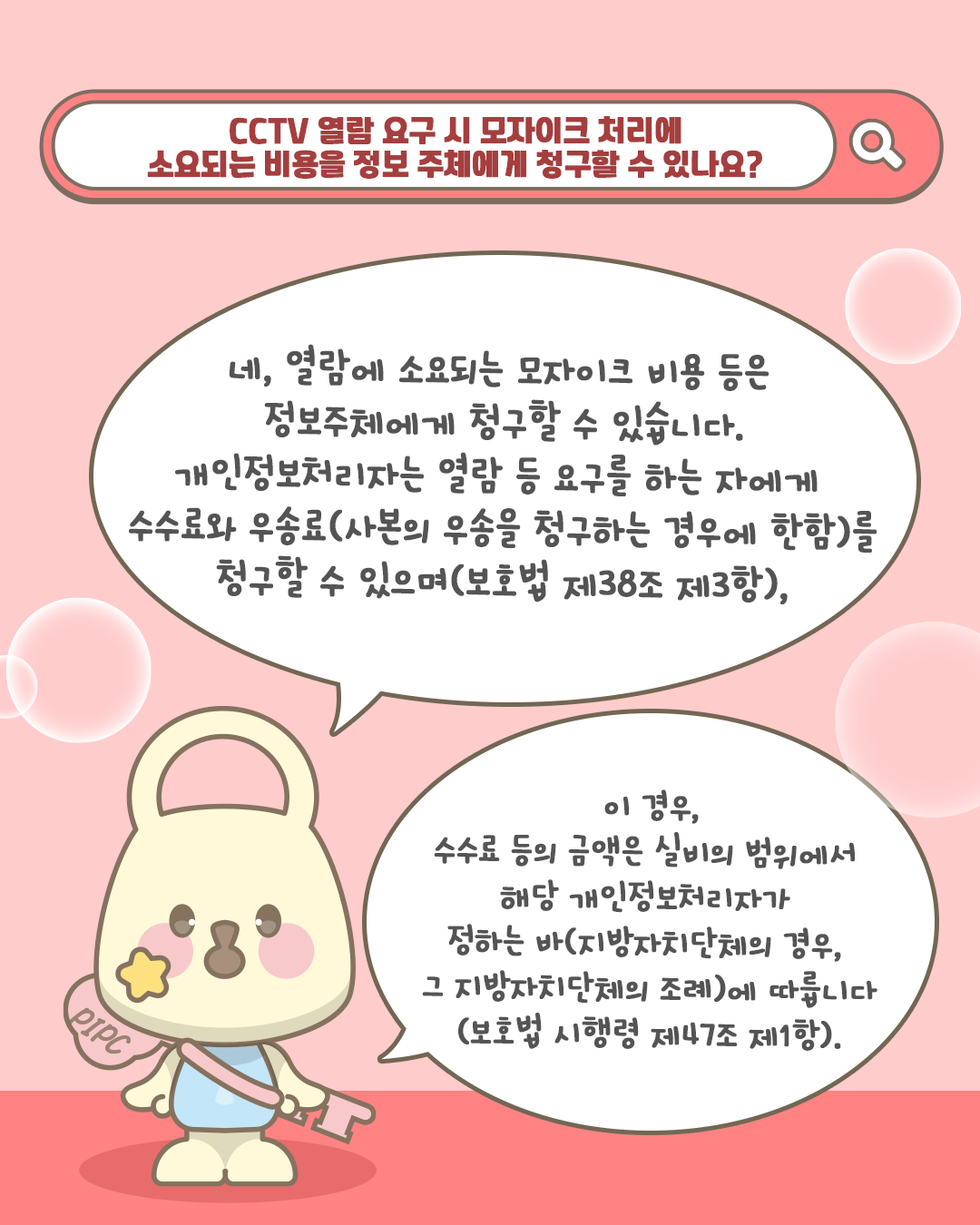 CCTV 열람 요구 시 모자이크 처리에 소요되는 비용을 정보 주체에게 청구할 수 있나요?

네, 열람에 소요되는 모자이크 비용 등은 정보주체에게 청구할 수 있습니다.
개인정보처리자는 열람 등 요구를 하는 자에게 수수료와 우송료(사본의 우송을 청구하는 경우에 한함)를 청구할 수 있으며(보호법 제38조 제3항),

이 경우, 수수료 등의 금액은 실비의 범위에서 해당 개인정보처리자가 정하는 바(지방자치단체의 경우, 그 지방자치단체의 조례)에 따릅니다(보호법 시행령 제47조 제1항).