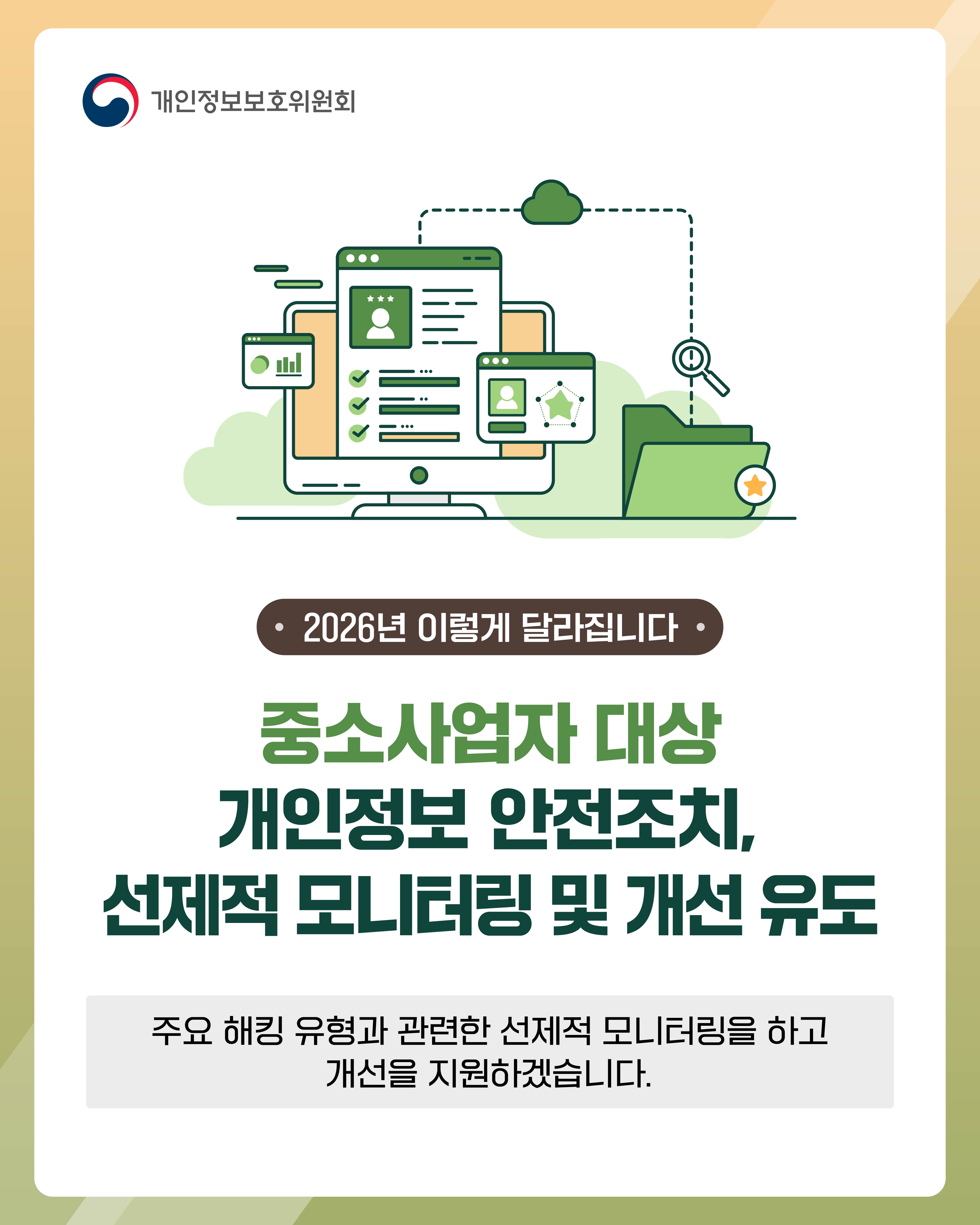 2026년 이렇게 달라집니다
중소사업자 대산 개인정보 안전조치, 선제적 모니터링 및 개선 유도
주요 해킹 유형과 관련한 선제적 모니터링을 하고 개선을 지원하겠습니다.