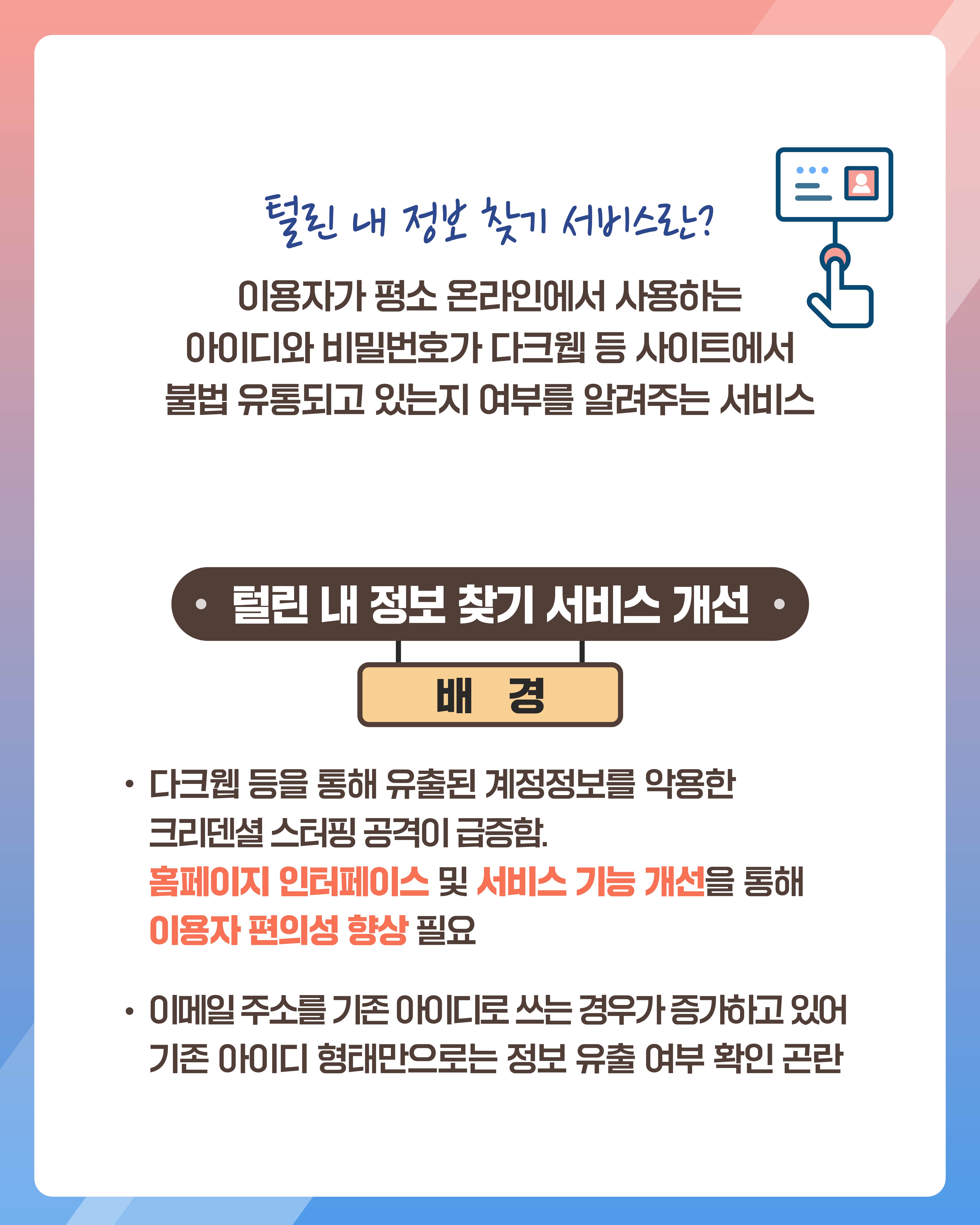 털린 내 정보 찾기 서비스란?
이용자가 평소 온라인에서 사용하는 아이디와 비밀번호가 다크웹 등 사이트에서 불법 유통되고 있는지 여부를 알려주는 서비스

털린 내 정보 찾기 서비스 개선 배경
다크웹 등을 통해 유출된 계정정보를 악용한 크리덴셜 스터핑 공격이 급증함. 홈페이지 인터페이스 및 서비스 기능 개선을 통해 이용자 편의성 향상 필요
이메일 주소를 기존 아이디로 쓰는 경우가 증가하고 있어 기존 아이디 형태만으로는 정보 유출 여부 확인 곤란