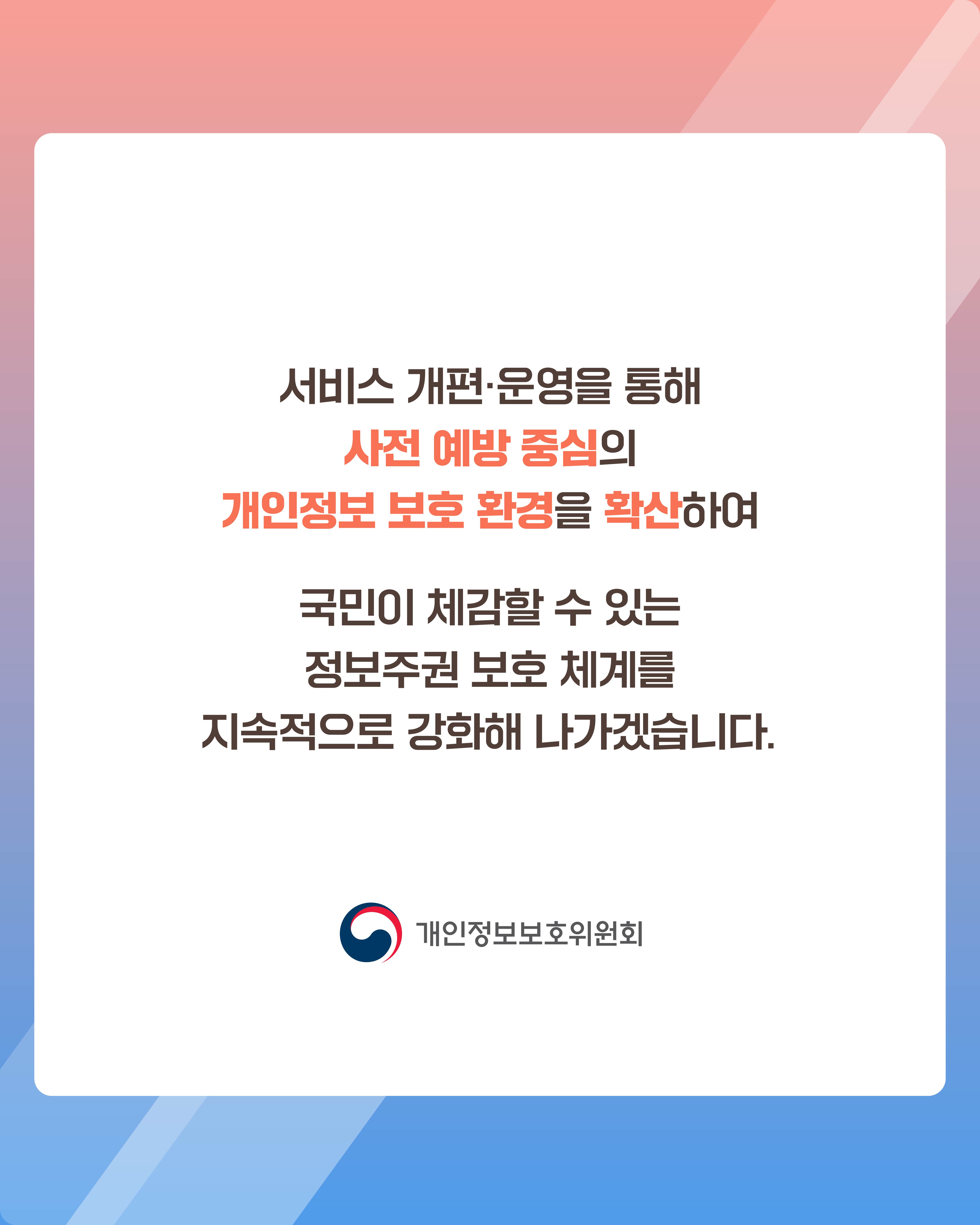 서비스 개편·운영을 통해 사전 예방 중심의 개인정보 보호 환경을 확산하여
국민이 체감할 수 있는 정보주권 보호 체계를 지속적으로 강화해 나가겠습니다.
개인정보보호위원회 로고
