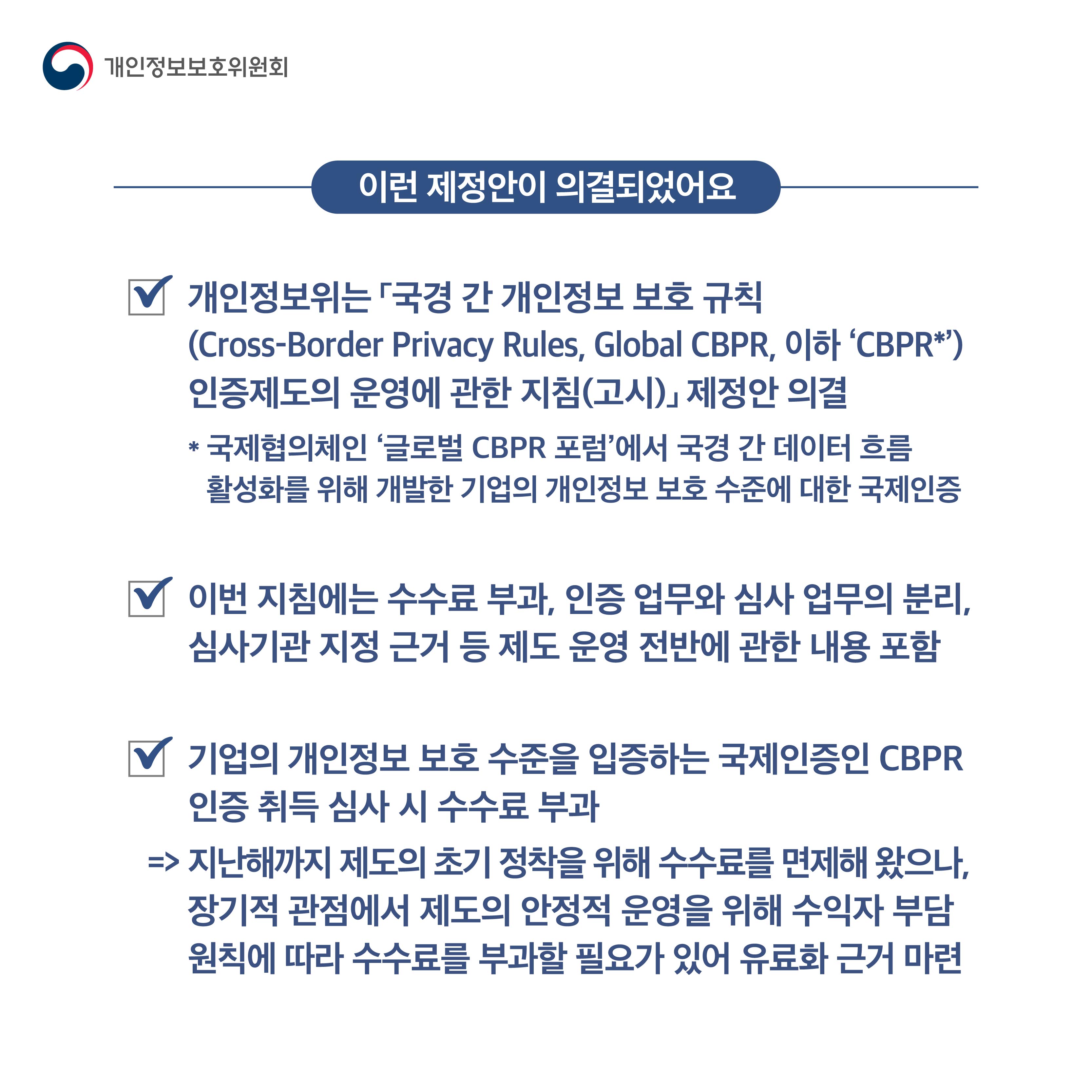 이런 제정안이 의결되었어요

개인정보위는 「국경 간 개인정보 보호 규칙 (Cross-Border Privacy Rules, Global CBPR, 이하 ‘CBPR*’) 인증제도의 운영에 관한 지침(고시)」 제정안 의결
*국제협의체인 ‘글로벌 CBPR 포럼’에서 국경 간 데이터 흐름 활성화를 위해 개발한 기업의 개인정보 보호 수준에 대한 국제인증

이번 지침에는 수수료 부과, 인증 업무와 심사 업무의 분리, 심사기관 지정 근거 등 제도 운영 전반에 관한 내용 포함

기업의 개인정보 보호 수준을 입증하는 국제인증인 CBPR 인증 취득 심사 시 수수료 부과>지난해까지 제도의 초기 정착을 위해 수수료를 면제해 왔으나, 장기적 관점에서 제도의 안정적 운영을 위해 수익자 부담 원칙에 따라 수수료를 부과할 필요가 있어 유료화 근거 마련