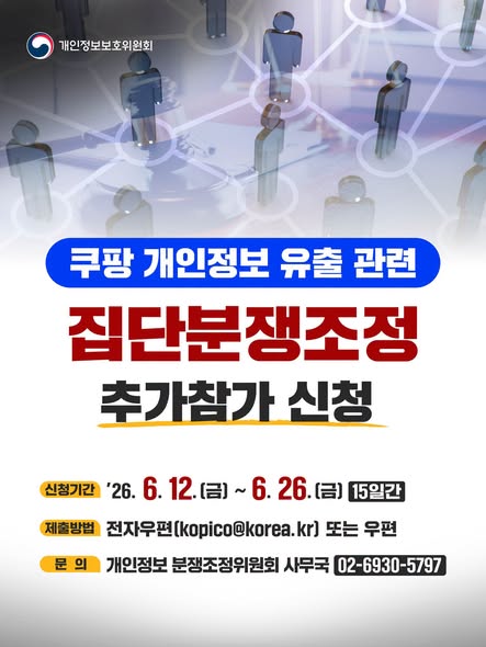 쿠팡 개인정보 유출 관련
집단분쟁조정
추가참가 신청

신청기간 '26.6.12.(금)~6.26.(금) 15일간
제출방법 전자우편(kopico@korea.kr) 또는 우편
문의 개인정보 분쟁조정위원회 사무국 02-6930-5797