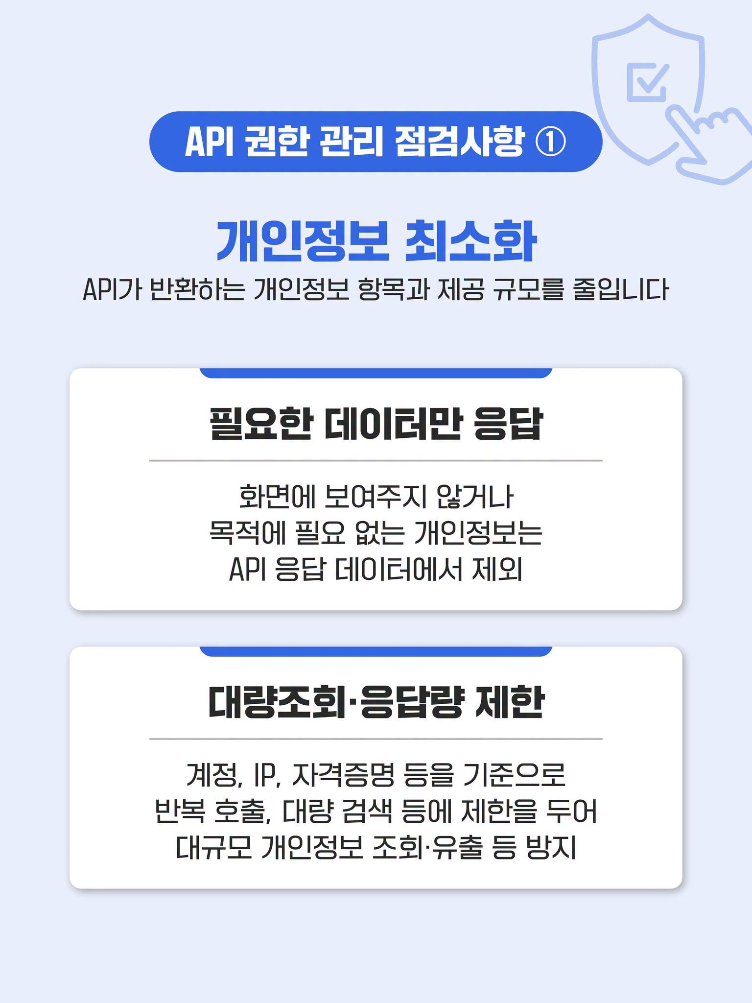 API 권한 관리 점검사항 ①
개인정보 최소화
API가 반환하는 개인정보 항목과 제공 규모를 줄입니다
필요한 데이터만 응답
화면에 보여주지 않거나 목적에 필요 없는 개인정보는 API 응답 데이터에서 제외
대량조회·응답량 제한
계정, IP, 자격증명 등을 기준으로 반복 호출, 대량 검색 등에 제한을 두어 대규모 개인정보 조회·유출 등 방지 