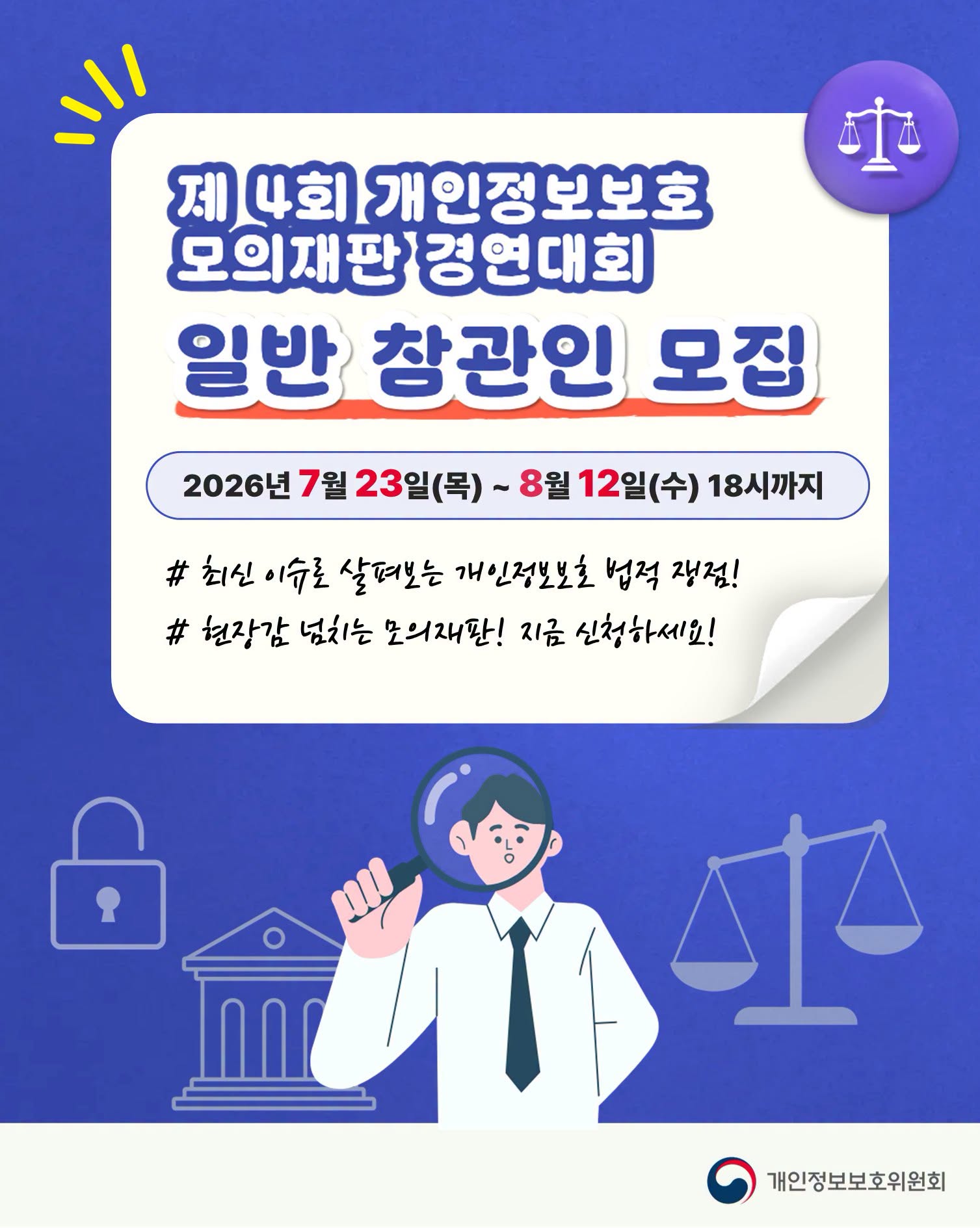 제4회 개인정보보호 모의재판 경연대회
일반 참관인 모집
2026년 7월 23일(목) ~ 8월 12일(수) 18시까지
최신 이슈로 살펴보는 개인정보보호 법적 쟁점!
현장감 넘치는 모의재판! 지금 신청하세요!