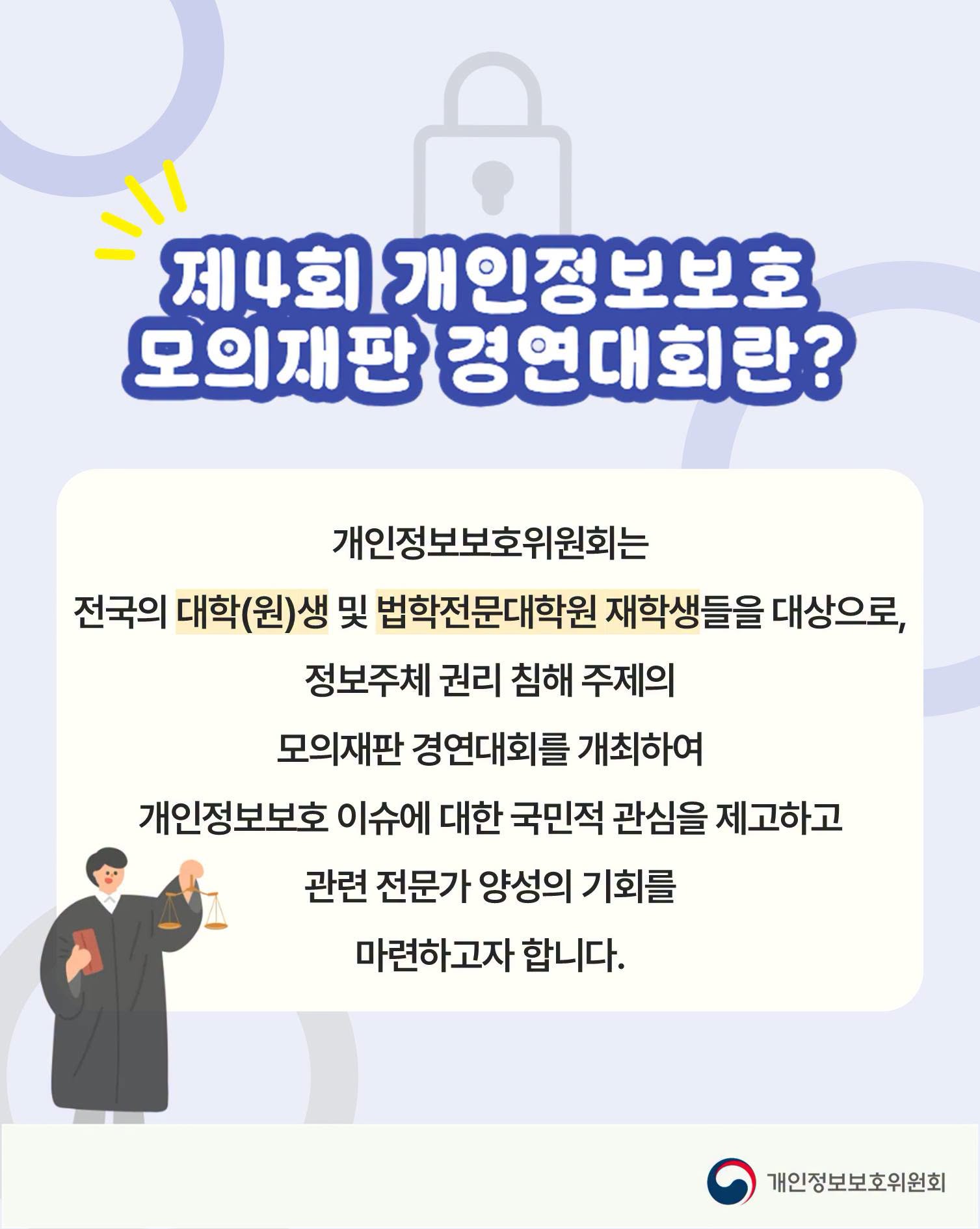 제4회 개인정보보호 모의재판 경연대회란?
개인정보보호위원회는
전국의 대학(원)생 및 법학전문대학원 재학생들을 대상으로,
정보주체 권리 침해 주제의
모의재판 경연대회를 개최하여
개인정보보호 이슈에 대한 국민적 관심을 제고하고
관련 전문가 양성의 기회를
마련하고자 합니다.
