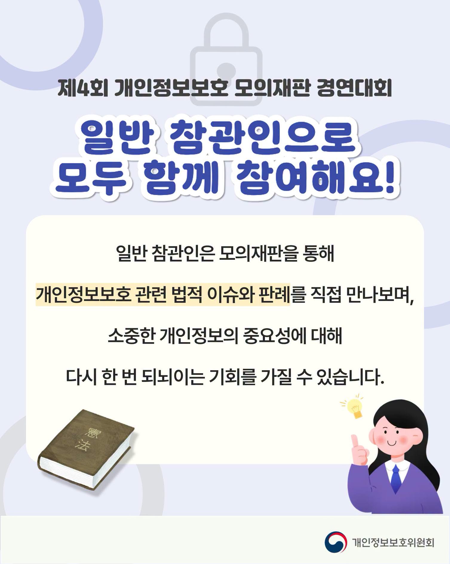 제4회 개인정보보호 모의재판 경연대회
일반 참관인으로 모두 함께 참여해요!
일반 참관인은 모의재판을 통해
개인정보보호 관련 법적 이슈와 판례를 직접 만나보며,
소중한 개인정보의 중요성에 대해
다시 한 번 되뇌이는 기회를 가질 수 있습니다.