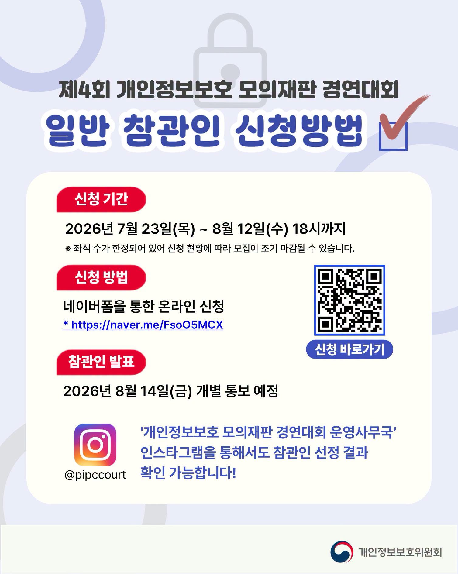 제4회 개인정보보호 모의재판 경연대회
일반 참관인 신청방법
- 신청 기간
2026년 7월 23일(목) ~ 8월 12일(수) 18시까지
※ 좌석 수가 한정되어 있어 신청 현황에 따라 모집이 조기 마감될 수 있습니다.
- 신청 방법
네이버폼을 통한 온라인 신청
https://naver.me/FsoO5MCX
- 참관인 발표
2026년 8월 14일(금) 개별 통보 예정

'개인정보보호 모의재판 경연대회 운영사무국'
인스타그램을 통해서도 참관인 선정 결과 확인 가능합니다!
@pipccourt