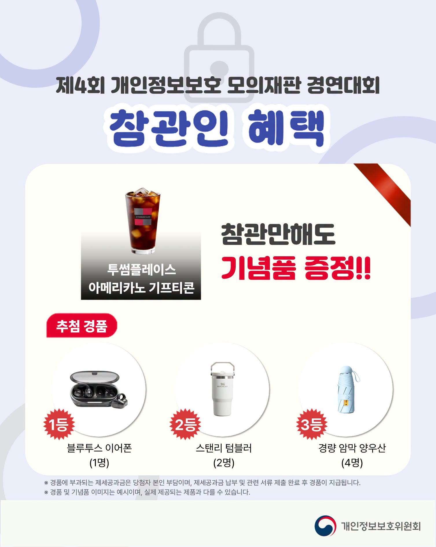 제4회 개인정보보호 모의재판 경연대회
참관인 혜택
참관만해도 기념품 증정!!
(투썸플레이스 아메리카노 기프티콘)
- 추첨 경품
1등: 블루투스 이어폰(1명)
2등: 스탠리 텀블러(2명)
3등: 경량 암막 양우산(4명)
※ 경품에 부과되는 제세공과금은 당첨자 본인 부담이며, 제세공과금 납부 및 관련 서류 제출 완료 후 경품이 지급됩니다.
※ 경품 및 기념품 이미지는 예시이며, 실제 제공되는 제품과 다를 수 있습니다.