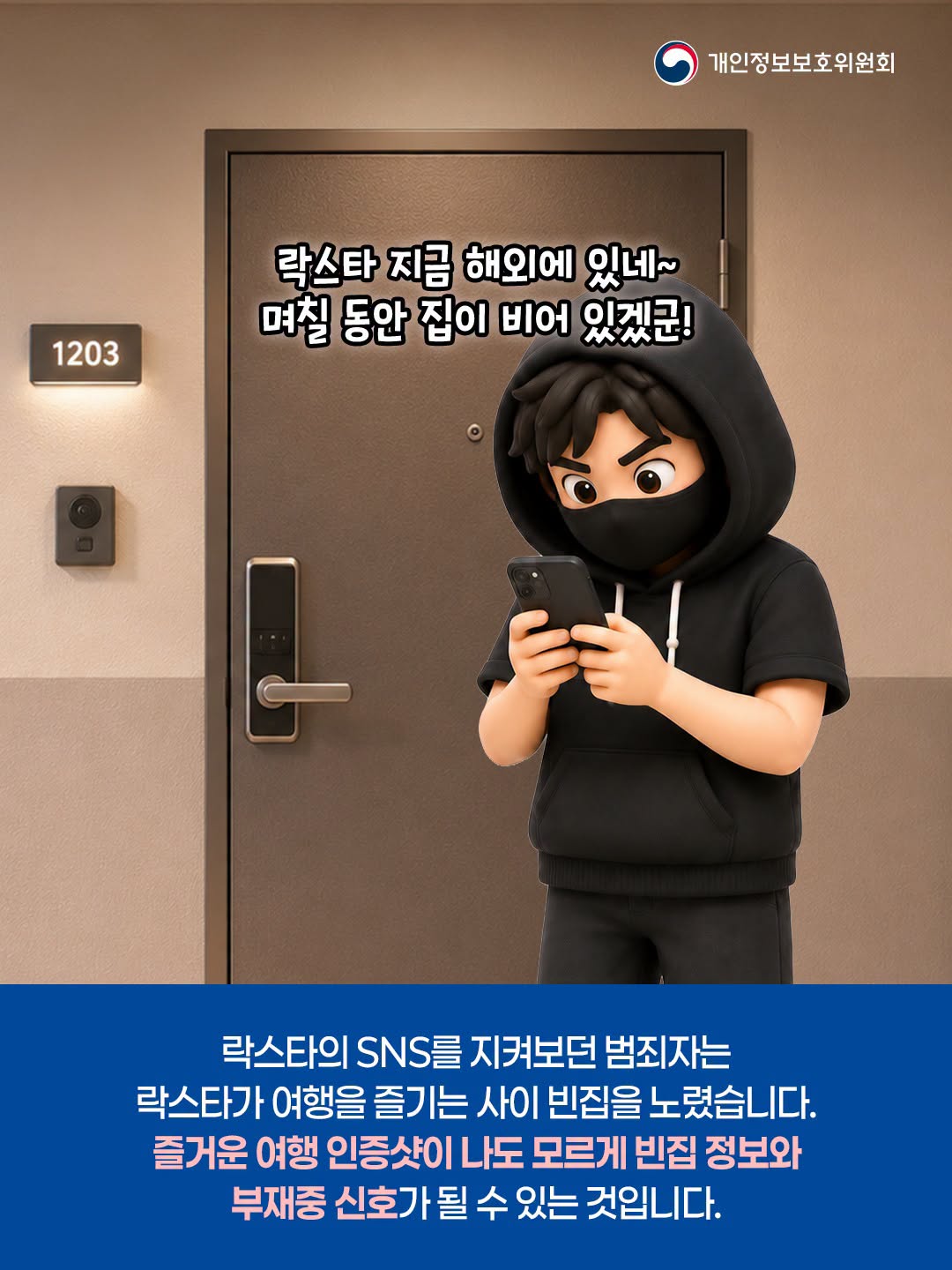 락스타 지금 해외에 있네~ 며칠 동안 집이 비어 있겠군!

락스타의 SNS를 지켜보던 범죄자는 락스타가 여행을 즐기는 사이 빈집을 노렸습니다. 즐거운 여행 인증샷이 나도 모르게 빈집 정보와 부재중 신호가 될 수 있는 것입니다.