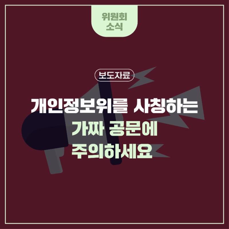 개인정보위를 사칭하는 가짜 공문에 주의하세요
- 개인정보 유출 손해보상금 지급 명목의 개인정보·현금 요구에 절대 응하지 마세요
개인정보위 명의를 도용한 가짜 공문을 이용하여 개인정보 및 현금을 탈취하는 사기가 성행하고 있어, 각별한 주의가 요구됩니다.
특히, 최근 ‘개인정보 보호법 위반행위 조사통지서’라는 제목의 위조 공문을 제시하며 개인정보 유출 손해보상금 지급 명목으로 신분증 등의 개인정보와 현금을 요구하는 사기 사례가 발견되었습니다.

< 개인정보위 사칭 사기 수법 >
개인정보 유출사고에 대한 손실 피해보상금을 가상화폐 형태로 지급한다며 전화·문자 등으로 접근한 뒤 개인정보위 명의의 위조 공문을 교부하고, 위원회로부터 직접 손실보상금 지급 업무를 위임받아 진행한다고 주장하며 보상금 지급을 위해 개인정보와 현금 요구
개인정보위는 위탁 업체를 통한 유출 피해보상을 실시하지 않고 가상화폐를 지급하지도 않으며, 개인정보나 현금도 절대 요구하지 않습니다.

또한, ‘개인정보 보호법 위반행위 조사통지서’ 형식의 공문을 발행하지 않으니, 해당 공문을 수신하신 경우 사기 피해에 각별한 주의를 당부드립니다.
개인정보위를 사칭하는 전화·이메일·문자를 수신하시는 경우, 개인정보·현금 요구에 절대 응하지 마시고, 경찰청(☎112) 또는 개인정보침해신고센터(☎118)로 즉시 신고하여 주시기 바랍니다.