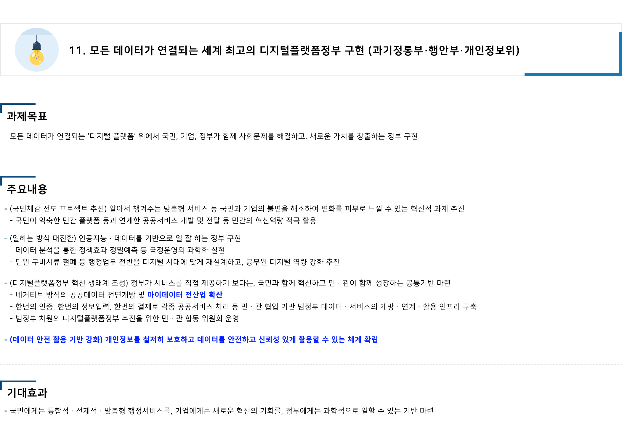 <국정과제 11> 모든 데이터가 연결되는 세계 최고의 디지털플랫폼정부 구현(과기정통부·행안부·개인정보위) 1. 과제목표 : 모든 데이터가 연결되는 ‘디지털 플랫폼’ 위에서 국민, 기업, 정부가 함께 사회문제를 해결하고, 새로운 가치를 창출하는 정부 구현 2. 주요내용 ① (국민체감 선도 프로젝트 추진) 알아서 챙겨주는 맞춤형 서비스 등 국민과 기업의 불편을 해소하여 변화를 피부로 느낄 수 있는 혁신적 과제 추진 :  국민이 익숙한 민간 플랫폼 등과 연계한 공공서비스 개발 및 전달 등 민간의 혁신역량 적극 활용 ② (일하는 방식 대전환) 인공지능·데이터를 기반으로 일 잘 하는 정부 구현 : 데이터 분석을 통한 정책효과 정밀예측 등 국정운영의 과학화 실현, 민원 구비서류 철폐 등 행정업무 전반을 디지털 시대에 맞게 재설계하고, 공무원 디지털 역량 강화 추진 ③ (디지털플랫폼정부 혁신 생태계 조성) 정부가 서비스를 직접 제공하기 보다는, 국민과 함께 혁신하고 민·관이 함께 성장하는 공통기반 마련 : 네거티브 방식의 공공데이터 전면개방 및 마이데이터 전산업 확산, 한번의 인증, 한번의 정보입력, 한번의 결제로 각종 공공서비스 처리 등 민·관 협업 기반 범정부 데이터·서비스의 개방·연계·활용 인프라 구축, 범정부 차원의 디지털플랫폼정부 추진을 위한 민·관 합동 위원회 운영 ④ (데이터 안전 활용 기반 강화) 개인정보를 철저히 보호하고 데이터를 안전하고 신뢰성 있게 활용할 수 있는 체계 확립 3. 기대효과 : 국민에게는 통합적‧선제적‧맞춤형 행정서비스를, 기업에게는 새로운 혁신의 기회를, 정부에게는 과학적으로 일할 수 있는 기반 마련